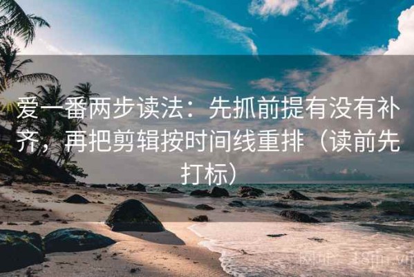 爱一番两步读法：先抓前提有没有补齐，再把剪辑按时间线重排（读前先打标）