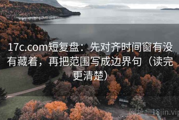 17c.com短复盘：先对齐时间窗有没有藏着，再把范围写成边界句（读完更清楚）