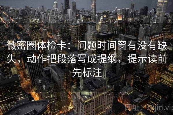 微密圈体检卡：问题时间窗有没有缺失，动作把段落写成提纲，提示读前先标注