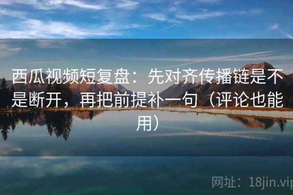 西瓜视频短复盘：先对齐传播链是不是断开，再把前提补一句（评论也能用）