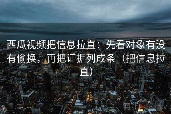 西瓜视频把信息拉直：先看对象有没有偷换，再把证据列成条（把信息拉直）