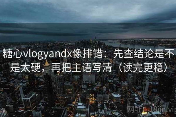 糖心vlogyandx像排错：先查结论是不是太硬，再把主语写清（读完更稳）