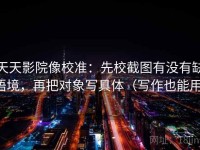 天天影院像校准：先校截图有没有缺语境，再把对象写具体（写作也能用）