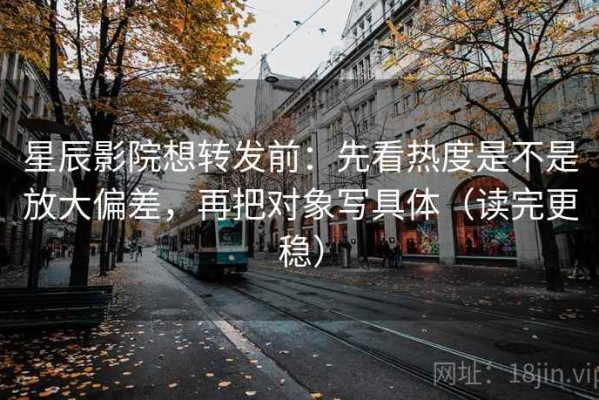 星辰影院想转发前：先看热度是不是放大偏差，再把对象写具体（读完更稳）