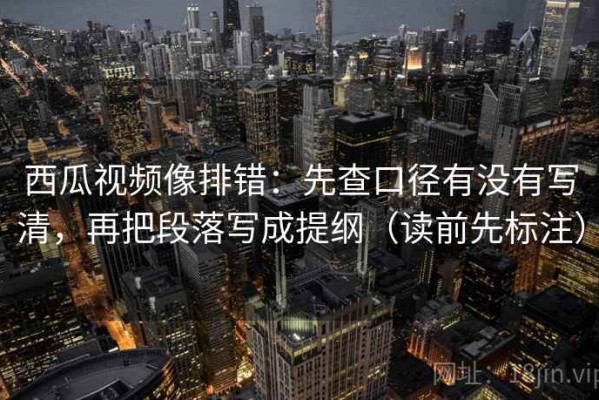 西瓜视频像排错：先查口径有没有写清，再把段落写成提纲（读前先标注）