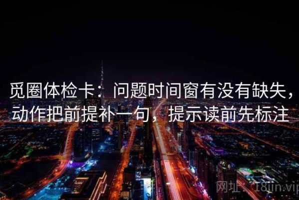 觅圈体检卡：问题时间窗有没有缺失，动作把前提补一句，提示读前先标注