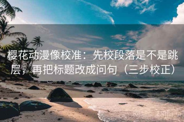 樱花动漫像校准：先校段落是不是跳层，再把标题改成问句（三步校正）