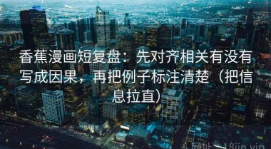 香蕉漫画短复盘：先对齐相关有没有写成因果，再把例子标注清楚（把信息拉直）