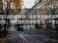西瓜视频像排错：先查导语是不是先定性，再把推断改成假设句（不费劲但管用）