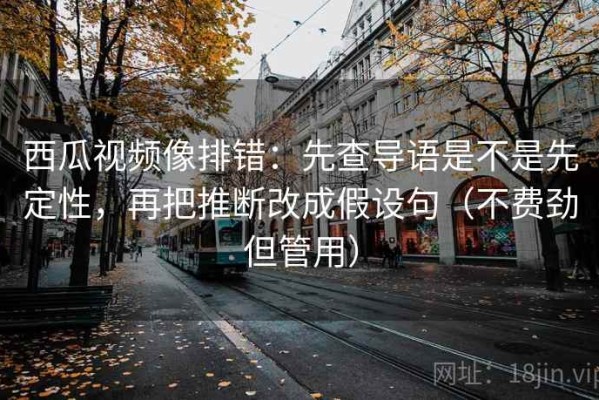 西瓜视频像排错：先查导语是不是先定性，再把推断改成假设句（不费劲但管用）