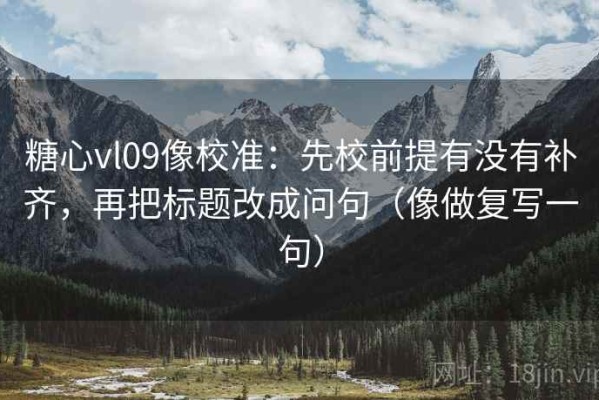 糖心vl09像校准：先校前提有没有补齐，再把标题改成问句（像做复写一句）