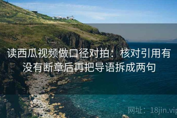 读西瓜视频做口径对拍：核对引用有没有断章后再把导语拆成两句