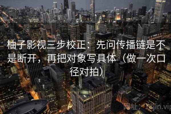 柚子影视三步校正：先问传播链是不是断开，再把对象写具体（做一次口径对拍）