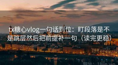 tx糖心vlog一句话到位：盯段落是不是跳层然后把前提补一句（读完更稳）