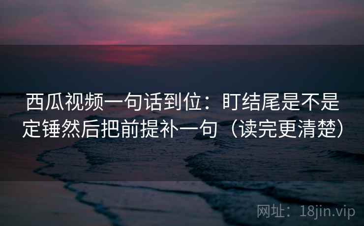 西瓜视频一句话到位：盯结尾是不是定锤然后把前提补一句（读完更清楚）