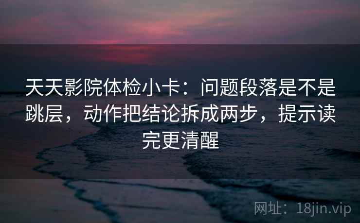 天天影院体检小卡:问题段落是不是跳层,动作把结论拆成两步,提示读完更清醒 天天影院体检小卡:问题段落是不是跳层,动作把结论拆成两步,提示读完更清醒