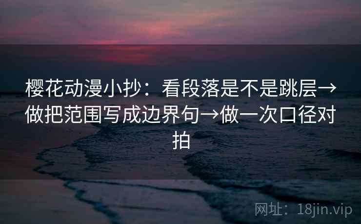 樱花动漫小抄：看段落是不是跳层→做把范围写成边界句→做一次口径对拍