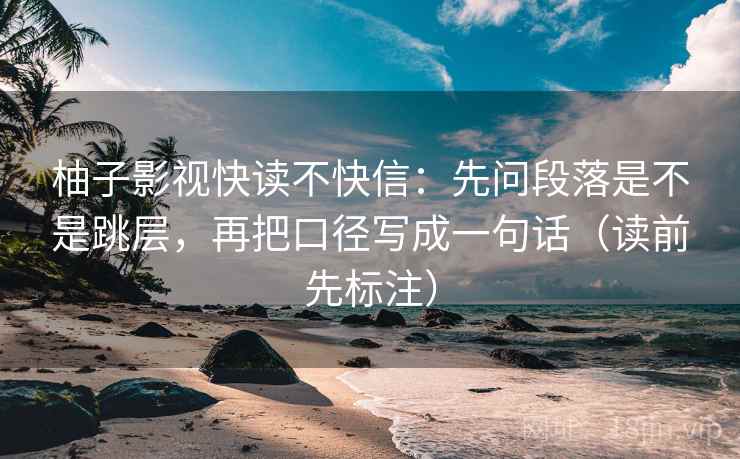柚子影视快读不快信：先问段落是不是跳层，再把口径写成一句话（读前先标注）