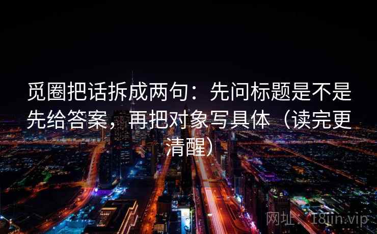 觅圈把话拆成两句:先问标题是不是先给答案,再把对象写具体(读完更清醒) 觅圈把话拆成两句:先问标题是不是先给答案,再把对象写具体(读完更清醒)