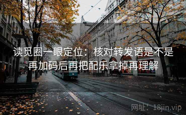 读觅圈一眼定位：核对转发语是不是再加码后再把配乐拿掉再理解