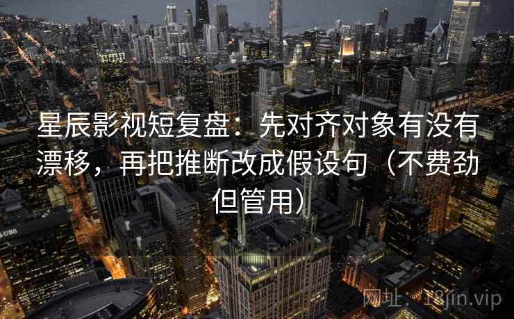 星辰影视短复盘：先对齐对象有没有漂移，再把推断改成假设句（不费劲但管用）