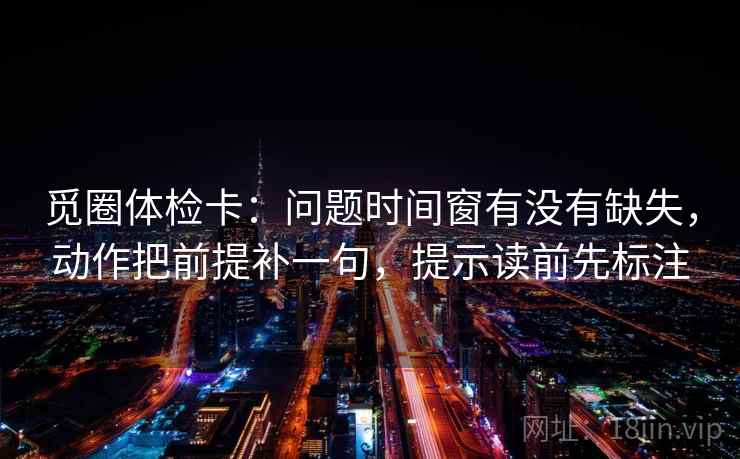 觅圈体检卡：问题时间窗有没有缺失，动作把前提补一句，提示读前先标注