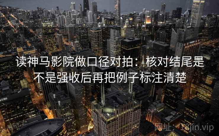 读神马影院做口径对拍：核对结尾是不是强收后再把例子标注清楚