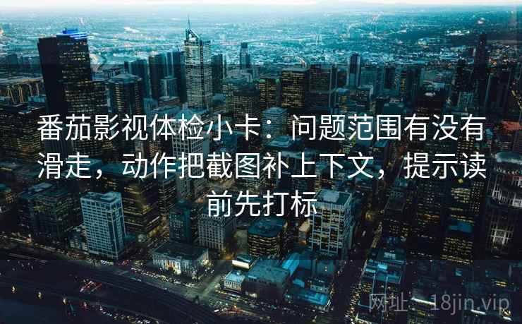 番茄影视体检小卡：问题范围有没有滑走，动作把截图补上下文，提示读前先打标
