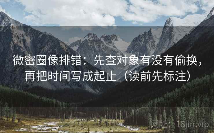 微密圈像排错:先查对象有没有偷换,再把时间写成起止(读前先标注) 微密圈像排错:先查对象有没有偷换,再把时间写成起止(读前先标注)