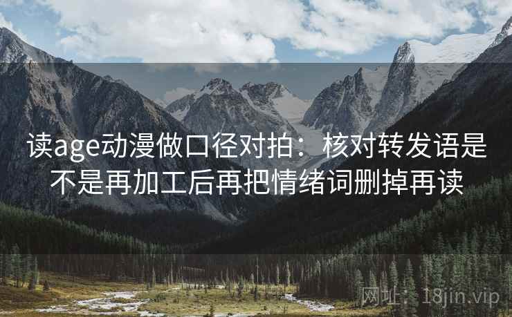 读age动漫做口径对拍：核对转发语是不是再加工后再把情绪词删掉再读