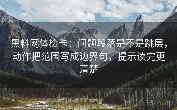 黑料网体检卡:问题段落是不是跳层,动作把范围写成边界句,提示读完更清楚 黑料网体检卡:问题段落是不是跳层,动作把范围写成边界句,提示读完更清楚
