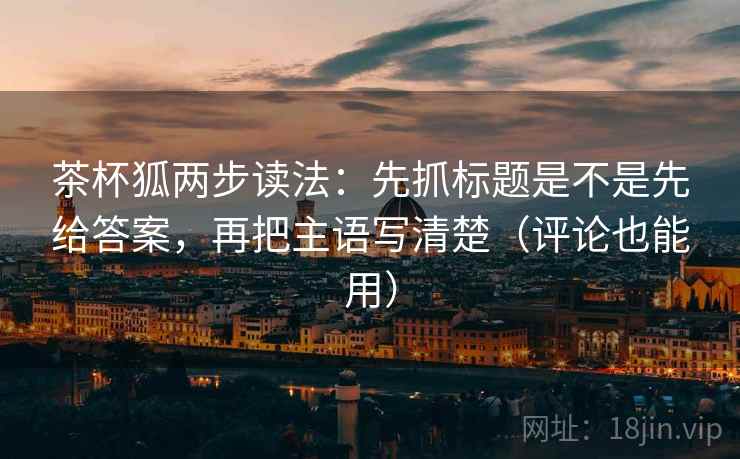 茶杯狐两步读法:先抓标题是不是先给答案,再把主语写清楚(评论也能用) 茶杯狐两步读法:先抓标题是不是先给答案,再把主语写清楚(评论也能用)