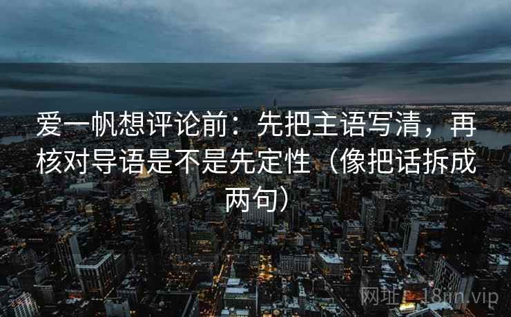 爱一帆想评论前:先把主语写清,再核对导语是不是先定性(像把话拆成两句) 爱一帆想评论前:先把主语写清,再核对导语是不是先定性(像把话拆成两句)