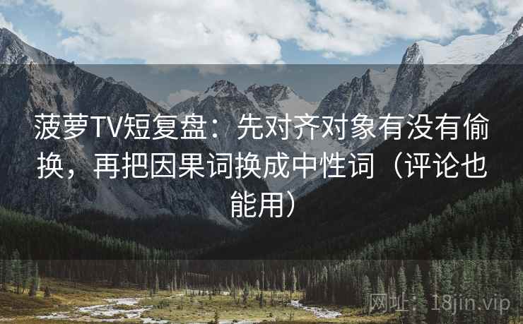 菠萝TV短复盘：先对齐对象有没有偷换，再把因果词换成中性词（评论也能用）