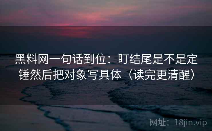 黑料网一句话到位:盯结尾是不是定锤然后把对象写具体(读完更清醒) 黑料网一句话到位:盯结尾是不是定锤然后把对象写具体(读完更清醒)
