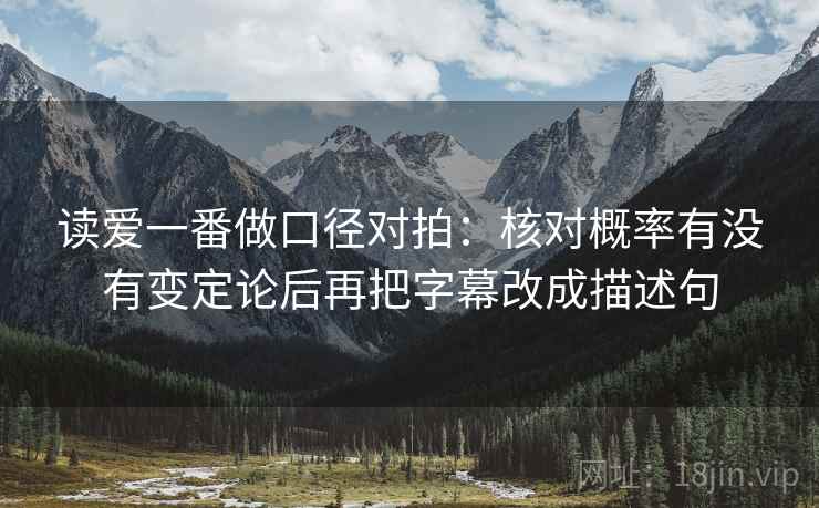 读爱一番做口径对拍:核对概率有没有变定论后再把字幕改成描述句 读爱一番做口径对拍:核对概率有没有变定论后再把字幕改成描述句