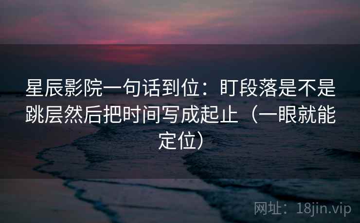 星辰影院一句话到位：盯段落是不是跳层然后把时间写成起止（一眼就能定位）