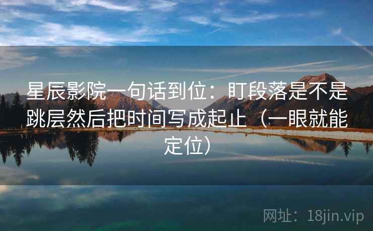 星辰影院一句话到位：盯段落是不是跳层然后把时间写成起止（一眼就能定位）