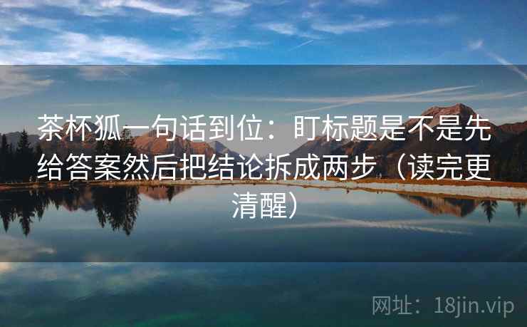 茶杯狐一句话到位:盯标题是不是先给答案然后把结论拆成两步(读完更清醒) 茶杯狐一句话到位:盯标题是不是先给答案然后把结论拆成两步(读完更清醒)