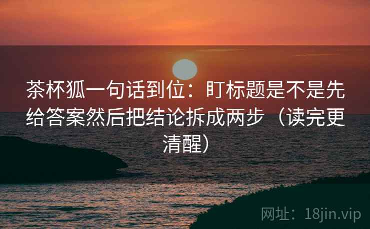 茶杯狐一句话到位:盯标题是不是先给答案然后把结论拆成两步(读完更清醒) 茶杯狐一句话到位:盯标题是不是先给答案然后把结论拆成两步(读完更清醒)