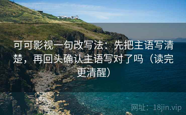 可可影视一句改写法:先把主语写清楚,再回头确认主语写对了吗(读完更清醒) 可可影视一句改写法:先把主语写清楚,再回头确认主语写对了吗(读完更清醒)