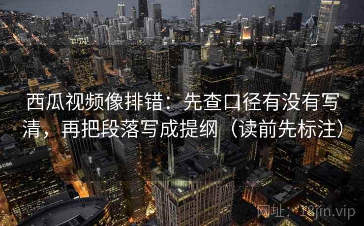 西瓜视频像排错：先查口径有没有写清，再把段落写成提纲（读前先标注）