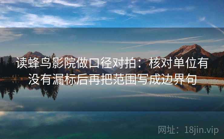 读蜂鸟影院做口径对拍:核对单位有没有漏标后再把范围写成边界句 读蜂鸟影院做口径对拍:核对单位有没有漏标后再把范围写成边界句