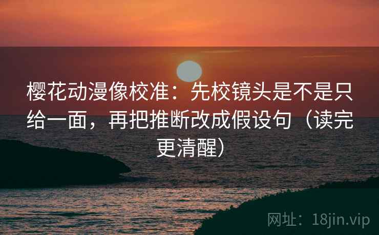 樱花动漫像校准：先校镜头是不是只给一面，再把推断改成假设句（读完更清醒）