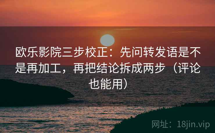 欧乐影院三步校正：先问转发语是不是再加工，再把结论拆成两步（评论也能用）