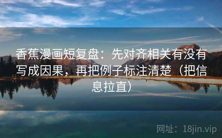 香蕉漫画短复盘：先对齐相关有没有写成因果，再把例子标注清楚（把信息拉直）