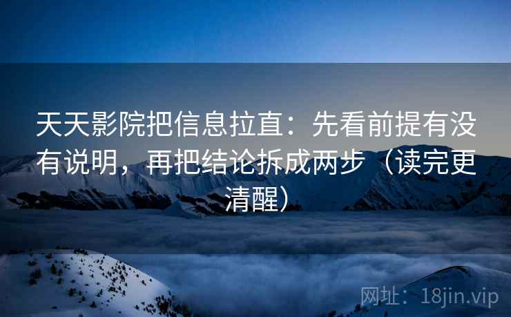 天天影院把信息拉直：先看前提有没有说明，再把结论拆成两步（读完更清醒）