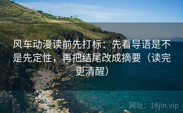 风车动漫读前先打标:先看导语是不是先定性,再把结尾改成摘要(读完更清醒) 风车动漫读前先打标:先看导语是不是先定性,再把结尾改成摘要(读完更清醒)